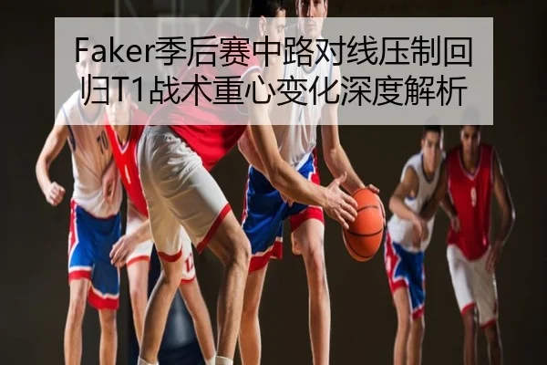 Faker季后赛中路对线压制回归T1战术重心变化深度解析