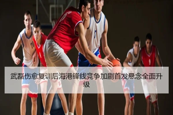 武磊伤愈复训后海港锋线竞争加剧首发悬念全面升级