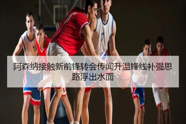 阿森纳接触新前锋转会传闻升温锋线补强思路浮出水面